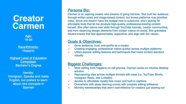 Carmen is an aspiring creator who dreams of going full-time. She built her audience through written posts and image-based content, but knows platforms now prioritize video. Since she doesn't have the budget now to outsource, she's looking for affordable tools that let her produce high-quality, professional-looking content herself. She often learns new skills through YouTube tutorials, creator communities, and from observing design elements from creator videos on social. She gravitates toward brands that feel approachable, supportive, and align with her values.